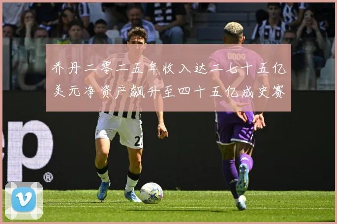乔丹二零二五年收入达二七十五亿美元净资产飙升至四十五亿成史赛场复盘