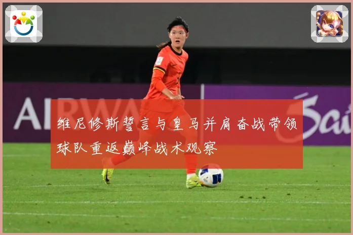 维尼修斯誓言与皇马并肩奋战带领球队重返巅峰战术观察