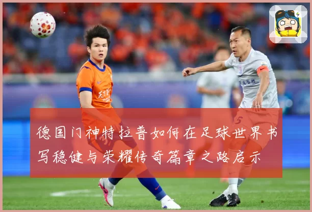 德国门神特拉普如何在足球世界书写稳健与荣耀传奇篇章之路启示