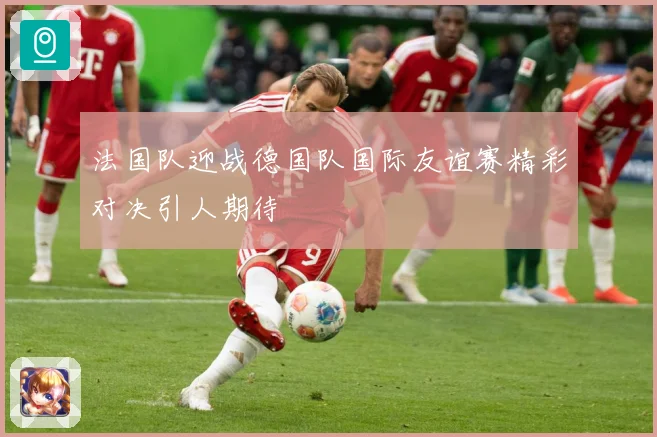 法国队迎战德国队国际友谊赛精彩对决引人期待