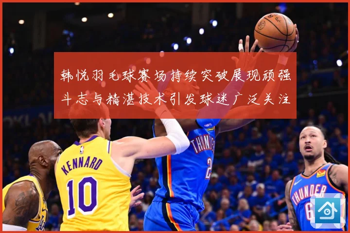 韩悦羽毛球赛场持续突破展现顽强斗志与精湛技术引发球迷广泛关注