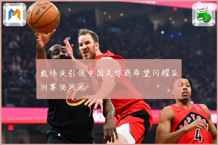 戴伟浚引领中国足球新希望闪耀亚洲赛场风采