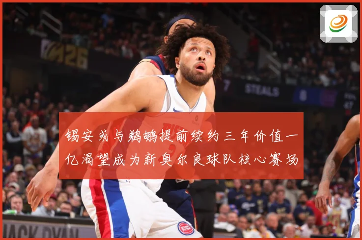 锡安或与鹈鹕提前续约三年价值一亿渴望成为新奥尔良球队核心赛场复盘