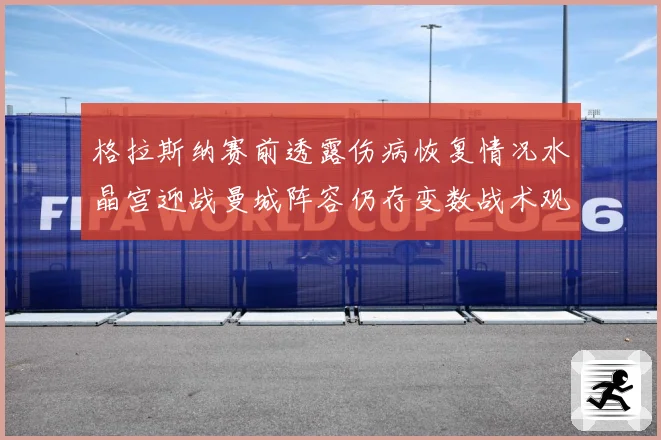 格拉斯纳赛前透露伤病恢复情况水晶宫迎战曼城阵容仍存变数战术观察