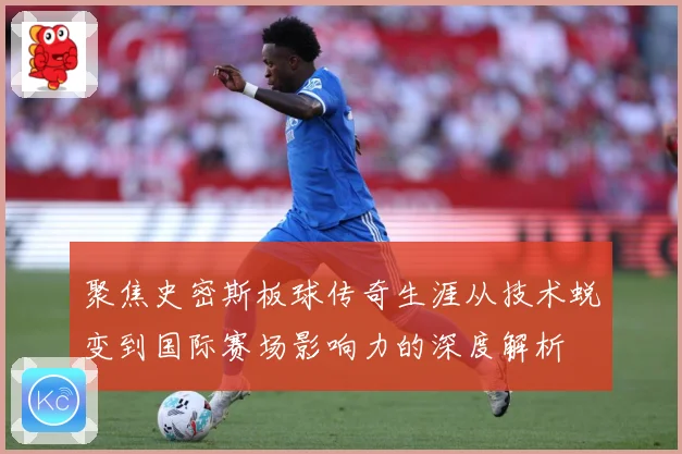 聚焦史密斯板球传奇生涯从技术蜕变到国际赛场影响力的深度解析