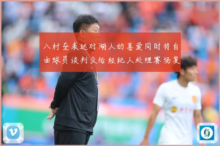 八村垒表达对湖人的喜爱同时将自由球员谈判交给经纪人处理赛场复盘