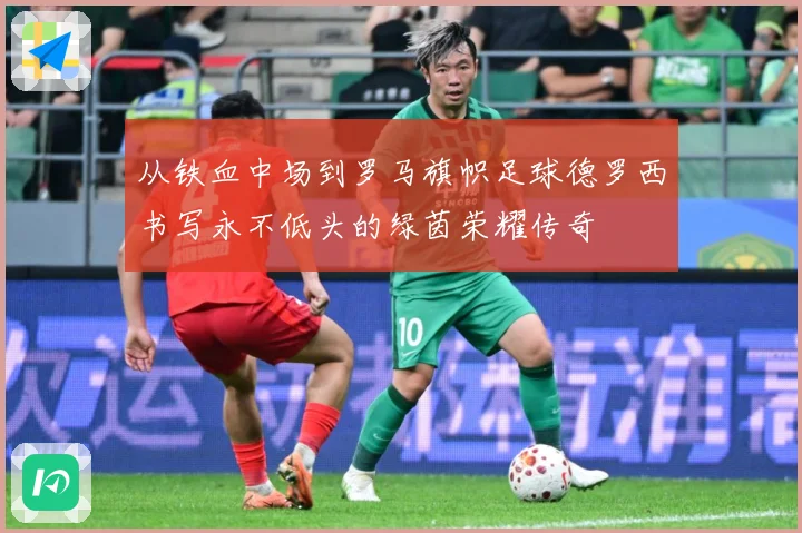 从铁血中场到罗马旗帜足球德罗西书写永不低头的绿茵荣耀传奇