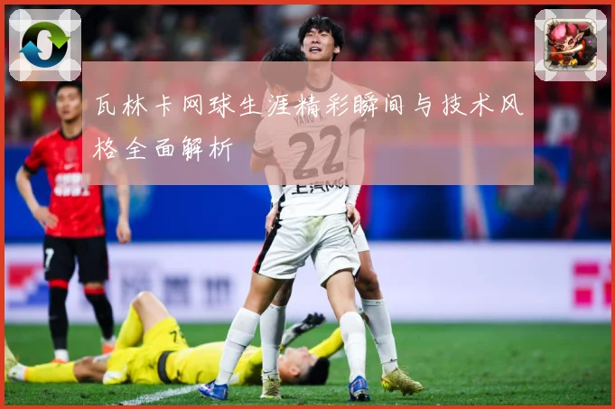 瓦林卡网球生涯精彩瞬间与技术风格全面解析