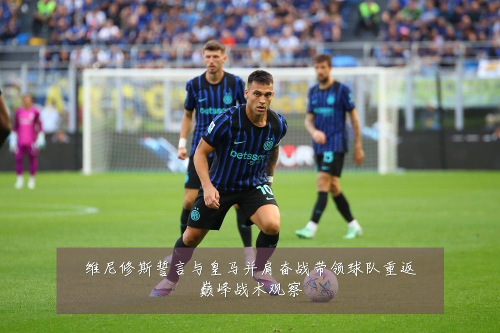 维尼修斯誓言与皇马并肩奋战带领球队重返巅峰战术观察