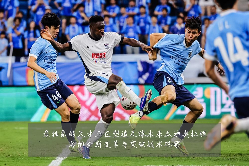 最抽象的天才正在塑造足球未来瓜迪奥拉理念的全新变革与突破战术观察