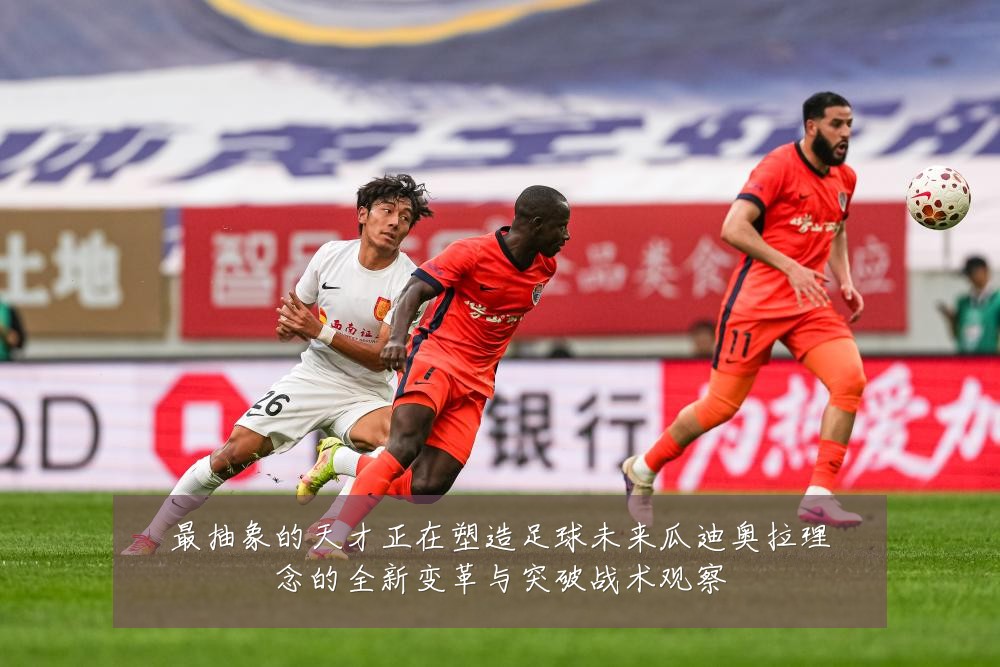 最抽象的天才正在塑造足球未来瓜迪奥拉理念的全新变革与突破战术观察